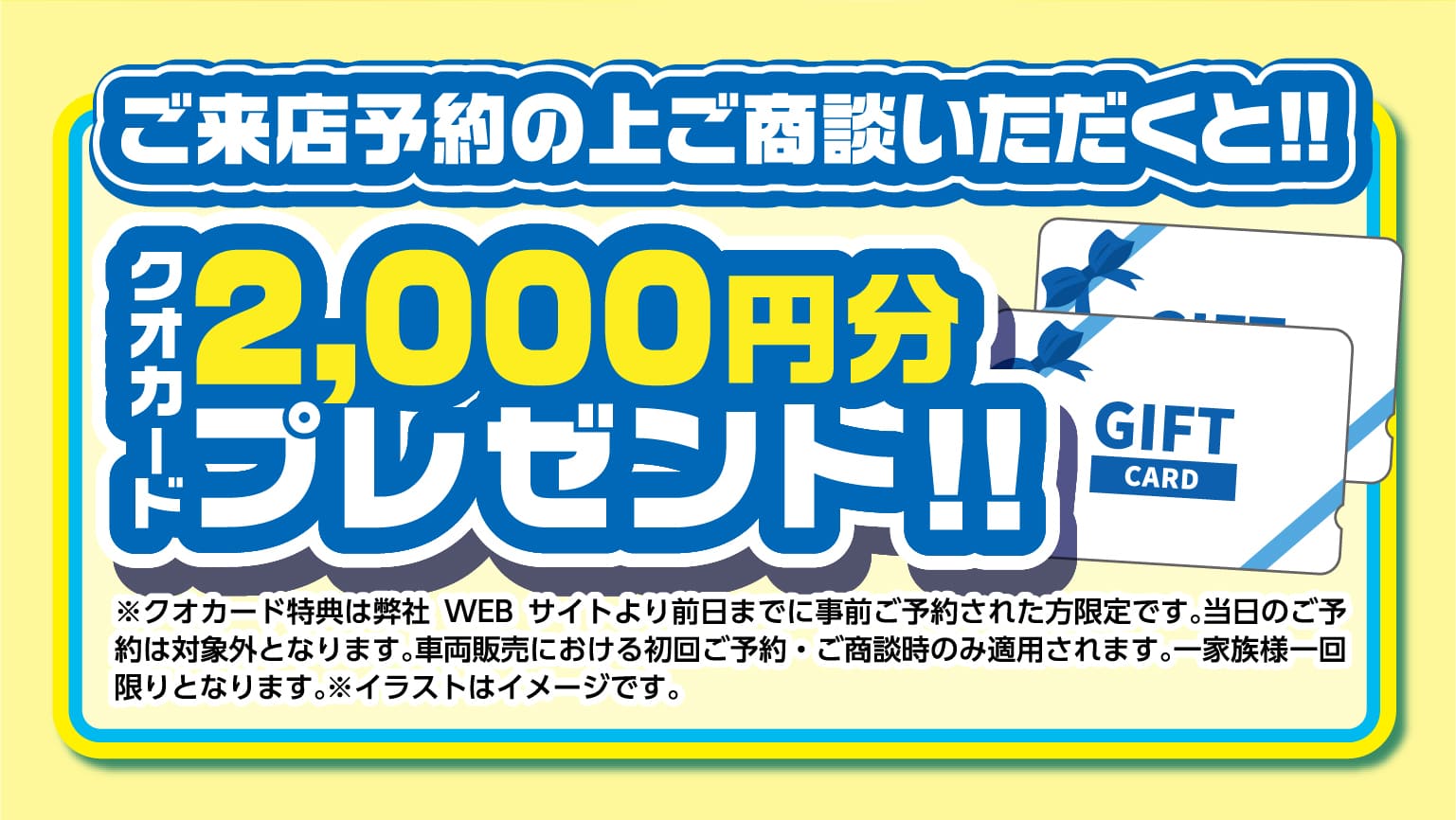 ご来店予約の上ご商談いただくと!!クオカード2,000円分プレゼント ※クオカード特典は弊社WEBサイトより前日までに事前ご予約された方限定です。当日のご予約は対象外となります。車両販売における初回ご予約・ご商談時のみ適用されます。一家族様一回限りとなります。※イラストはイメージです。